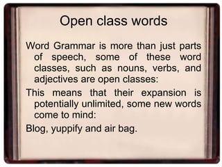 Open class words Word Grammar is more than just parts of speech, some of these word classes, such as nouns, verbs, and adjectives are open classes: This means that their expansion is potentially unlimited, some new words come to mind: Blog, yuppify and air bag. 