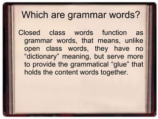 Which are grammar words? Closed class words function as grammar words, that means, unlike open class words, they have no “dictionary” meaning, but serve more to provide the grammatical “glue” that holds the content words together. 