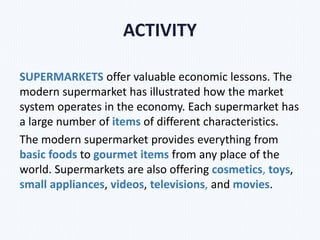 ACTIVITY
SUPERMARKETS offer valuable economic lessons. The
modern supermarket has illustrated how the market
system operates in the economy. Each supermarket has
a large number of items of different characteristics.
The modern supermarket provides everything from
basic foods to gourmet items from any place of the
world. Supermarkets are also offering cosmetics, toys,
small appliances, videos, televisions, and movies.
 