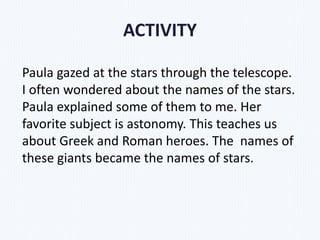 ACTIVITY
Paula gazed at the stars through the telescope.
I often wondered about the names of the stars.
Paula explained some of them to me. Her
favorite subject is astonomy. This teaches us
about Greek and Roman heroes. The names of
these giants became the names of stars.
 