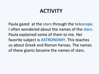Paula gazed at the stars through the telescope.
I often wondered about the names of the stars.
Paula explained some of them to me. Her
favorite subject is ASTRONOMY. This teaches
us about Greek and Roman heroes. The names
of these giants became the names of stars.
ACTIVITY
 
