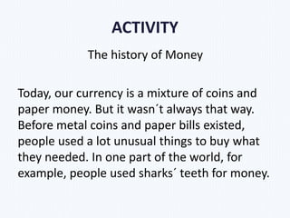 ACTIVITY
The history of Money
Today, our currency is a mixture of coins and
paper money. But it wasn´t always that way.
Before metal coins and paper bills existed,
people used a lot unusual things to buy what
they needed. In one part of the world, for
example, people used sharks´ teeth for money.
 