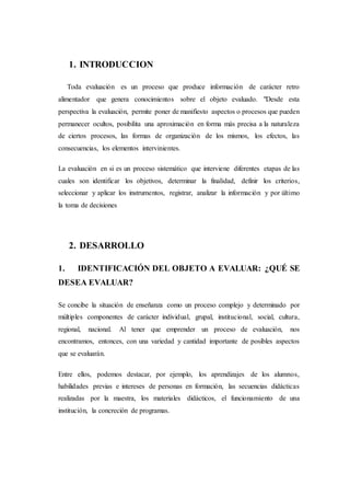 1. INTRODUCCION
Toda evaluación es un proceso que produce información de carácter retro
alimentador que genera conocimientos sobre el objeto evaluado. "Desde esta
perspectiva la evaluación, permite poner de manifiesto aspectos o procesos que pueden
permanecer ocultos, posibilita una aproximación en forma más precisa a la naturaleza
de ciertos procesos, las formas de organización de los mismos, los efectos, las
consecuencias, los elementos intervinientes.
La evaluación en si es un proceso sistemático que interviene diferentes etapas de las
cuales son identificar los objetivos, determinar la finalidad, definir los criterios,
seleccionar y aplicar los instrumentos, registrar, analizar la información y por último
la toma de decisiones
2. DESARROLLO
1. IDENTIFICACIÓN DEL OBJETO A EVALUAR: ¿QUÉ SE
DESEA EVALUAR?
Se concibe la situación de enseñanza como un proceso complejo y determinado por
múltiples componentes de carácter individual, grupal, institucional, social, cultura,
regional, nacional. Al tener que emprender un proceso de evaluación, nos
encontramos, entonces, con una variedad y cantidad importante de posibles aspectos
que se evaluarán.
Entre ellos, podemos destacar, por ejemplo, los aprendizajes de los alumnos,
habilidades previas e intereses de personas en formación, las secuencias didácticas
realizadas por la maestra, los materiales didácticos, el funcionamiento de una
institución, la concreción de programas.
 