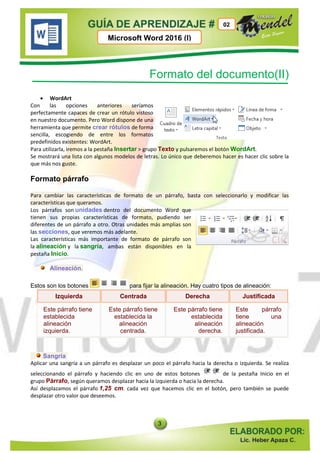 3
Microsoft Word 2016 (I)
02
Formato del documento(II)
 WordArt
Con las opciones anteriores seríamos
perfectamente capaces de crear un rótulo vistoso
en nuestro documento. Pero Word dispone de una
herramienta que permite crear rótulos de forma
sencilla, escogiendo de entre los formatos
predefinidos existentes: WordArt.
Para utilizarla, iremos a la pestaña Insertar > grupo Texto y pulsaremos el botón WordArt.
Se mostrará una lista con algunos modelos de letras. Lo único que deberemos hacer es hacer clic sobre la
que más nos guste.
Formato párrafo
Para cambiar las características de formato de un párrafo, basta con seleccionarlo y modificar las
características que queramos.
Los párrafos son unidades dentro del documento Word que
tienen sus propias características de formato, pudiendo ser
diferentes de un párrafo a otro. Otras unidades más amplias son
las secciones, que veremos más adelante.
Las características más importante de formato de párrafo son
la alineación y la sangría, ambas están disponibles en la
pestaña Inicio.
Alineación.
Estos son los botones para fijar la alineación. Hay cuatro tipos de alineación:
Izquierda Centrada Derecha Justificada
Este párrafo tiene
establecida
alineación
izquierda.
Este párrafo tiene
establecida la
alineación
centrada.
Este párrafo tiene
establecida
alineación
derecha.
Este párrafo
tiene una
alineación
justificada.
Sangría
Aplicar una sangría a un párrafo es desplazar un poco el párrafo hacia la derecha o izquierda. Se realiza
seleccionando el párrafo y haciendo clic en uno de estos botones de la pestaña Inicio en el
grupo Párrafo, según queramos desplazar hacia la izquierda o hacia la derecha.
Así desplazamos el párrafo 1,25 cm. cada vez que hacemos clic en el botón, pero también se puede
desplazar otro valor que deseemos.
 