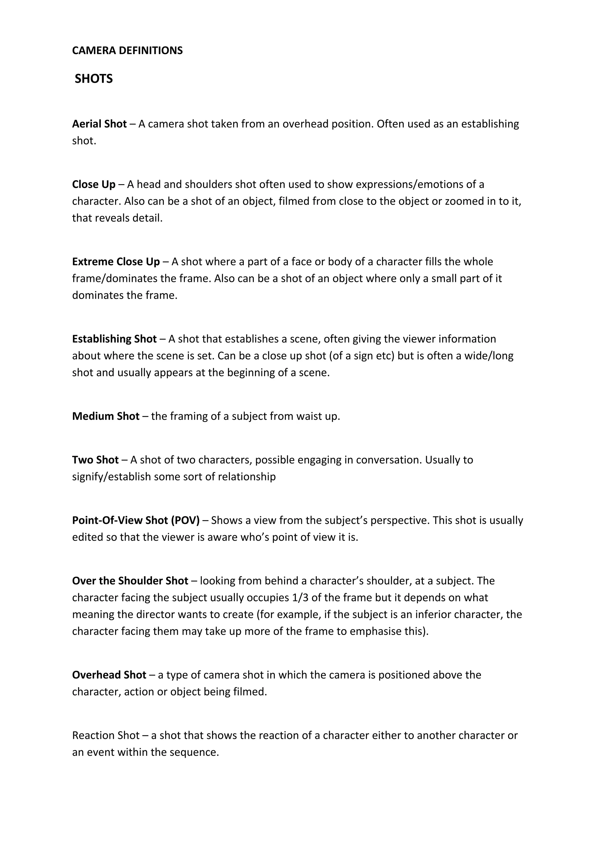 CAMERA DEFINITIONS

SHOTS


Aerial Shot – A camera shot taken from an overhead position. Often used as an establishing
shot.


Close Up – A head and shoulders shot often used to show expressions/emotions of a
character. Also can be a shot of an object, filmed from close to the object or zoomed in to it,
that reveals detail.


Extreme Close Up – A shot where a part of a face or body of a character fills the whole
frame/dominates the frame. Also can be a shot of an object where only a small part of it
dominates the frame.


Establishing Shot – A shot that establishes a scene, often giving the viewer information
about where the scene is set. Can be a close up shot (of a sign etc) but is often a wide/long
shot and usually appears at the beginning of a scene.


Medium Shot – the framing of a subject from waist up.


Two Shot – A shot of two characters, possible engaging in conversation. Usually to
signify/establish some sort of relationship


Point-Of-View Shot (POV) – Shows a view from the subject’s perspective. This shot is usually
edited so that the viewer is aware who’s point of view it is.


Over the Shoulder Shot – looking from behind a character’s shoulder, at a subject. The
character facing the subject usually occupies 1/3 of the frame but it depends on what
meaning the director wants to create (for example, if the subject is an inferior character, the
character facing them may take up more of the frame to emphasise this).


Overhead Shot – a type of camera shot in which the camera is positioned above the
character, action or object being filmed.


Reaction Shot – a shot that shows the reaction of a character either to another character or
an event within the sequence.
 