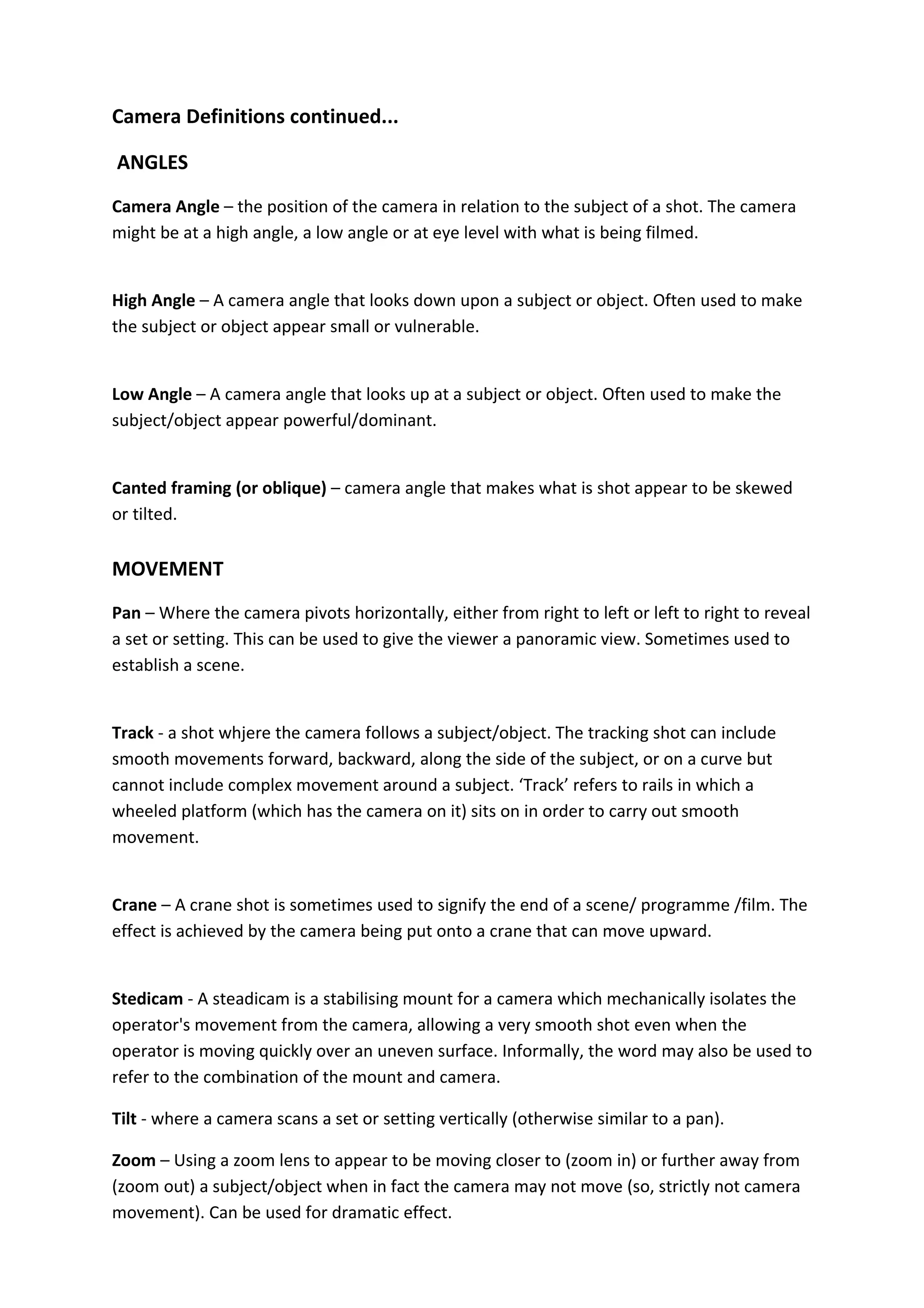 Camera Definitions continued...

ANGLES
Camera Angle – the position of the camera in relation to the subject of a shot. The camera
might be at a high angle, a low angle or at eye level with what is being filmed.


High Angle – A camera angle that looks down upon a subject or object. Often used to make
the subject or object appear small or vulnerable.


Low Angle – A camera angle that looks up at a subject or object. Often used to make the
subject/object appear powerful/dominant.


Canted framing (or oblique) – camera angle that makes what is shot appear to be skewed
or tilted.

MOVEMENT
Pan – Where the camera pivots horizontally, either from right to left or left to right to reveal
a set or setting. This can be used to give the viewer a panoramic view. Sometimes used to
establish a scene.


Track - a shot whjere the camera follows a subject/object. The tracking shot can include
smooth movements forward, backward, along the side of the subject, or on a curve but
cannot include complex movement around a subject. ‘Track’ refers to rails in which a
wheeled platform (which has the camera on it) sits on in order to carry out smooth
movement.


Crane – A crane shot is sometimes used to signify the end of a scene/ programme /film. The
effect is achieved by the camera being put onto a crane that can move upward.


Stedicam - A steadicam is a stabilising mount for a camera which mechanically isolates the
operator's movement from the camera, allowing a very smooth shot even when the
operator is moving quickly over an uneven surface. Informally, the word may also be used to
refer to the combination of the mount and camera.

Tilt - where a camera scans a set or setting vertically (otherwise similar to a pan).

Zoom – Using a zoom lens to appear to be moving closer to (zoom in) or further away from
(zoom out) a subject/object when in fact the camera may not move (so, strictly not camera
movement). Can be used for dramatic effect.
 