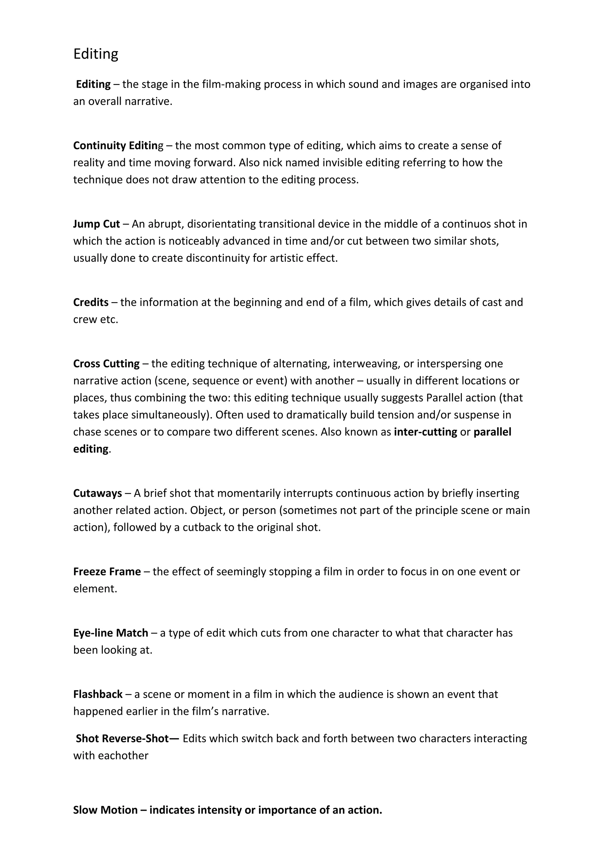 Editing
Editing – the stage in the film-making process in which sound and images are organised into
an overall narrative.


Continuity Editing – the most common type of editing, which aims to create a sense of
reality and time moving forward. Also nick named invisible editing referring to how the
technique does not draw attention to the editing process.


Jump Cut – An abrupt, disorientating transitional device in the middle of a continuos shot in
which the action is noticeably advanced in time and/or cut between two similar shots,
usually done to create discontinuity for artistic effect.


Credits – the information at the beginning and end of a film, which gives details of cast and
crew etc.


Cross Cutting – the editing technique of alternating, interweaving, or interspersing one
narrative action (scene, sequence or event) with another – usually in different locations or
places, thus combining the two: this editing technique usually suggests Parallel action (that
takes place simultaneously). Often used to dramatically build tension and/or suspense in
chase scenes or to compare two different scenes. Also known as inter-cutting or parallel
editing.


Cutaways – A brief shot that momentarily interrupts continuous action by briefly inserting
another related action. Object, or person (sometimes not part of the principle scene or main
action), followed by a cutback to the original shot.


Freeze Frame – the effect of seemingly stopping a film in order to focus in on one event or
element.


Eye-line Match – a type of edit which cuts from one character to what that character has
been looking at.


Flashback – a scene or moment in a film in which the audience is shown an event that
happened earlier in the film’s narrative.

Shot Reverse-Shot— Edits which switch back and forth between two characters interacting
with eachother



Slow Motion – indicates intensity or importance of an action.
 