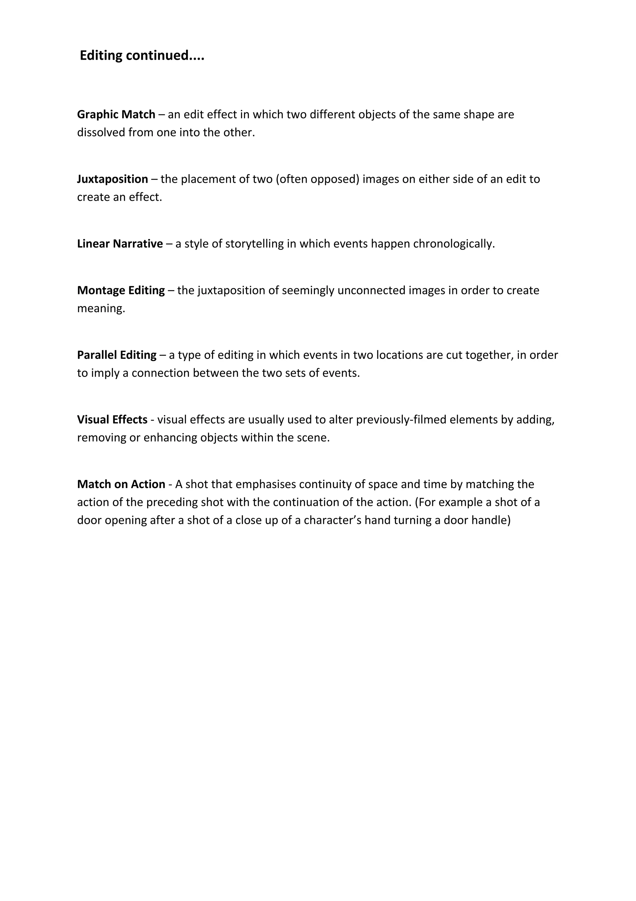Editing continued....


Graphic Match – an edit effect in which two different objects of the same shape are
dissolved from one into the other.


Juxtaposition – the placement of two (often opposed) images on either side of an edit to
create an effect.


Linear Narrative – a style of storytelling in which events happen chronologically.


Montage Editing – the juxtaposition of seemingly unconnected images in order to create
meaning.


Parallel Editing – a type of editing in which events in two locations are cut together, in order
to imply a connection between the two sets of events.


Visual Effects - visual effects are usually used to alter previously-filmed elements by adding,
removing or enhancing objects within the scene.


Match on Action - A shot that emphasises continuity of space and time by matching the
action of the preceding shot with the continuation of the action. (For example a shot of a
door opening after a shot of a close up of a character’s hand turning a door handle)
 
