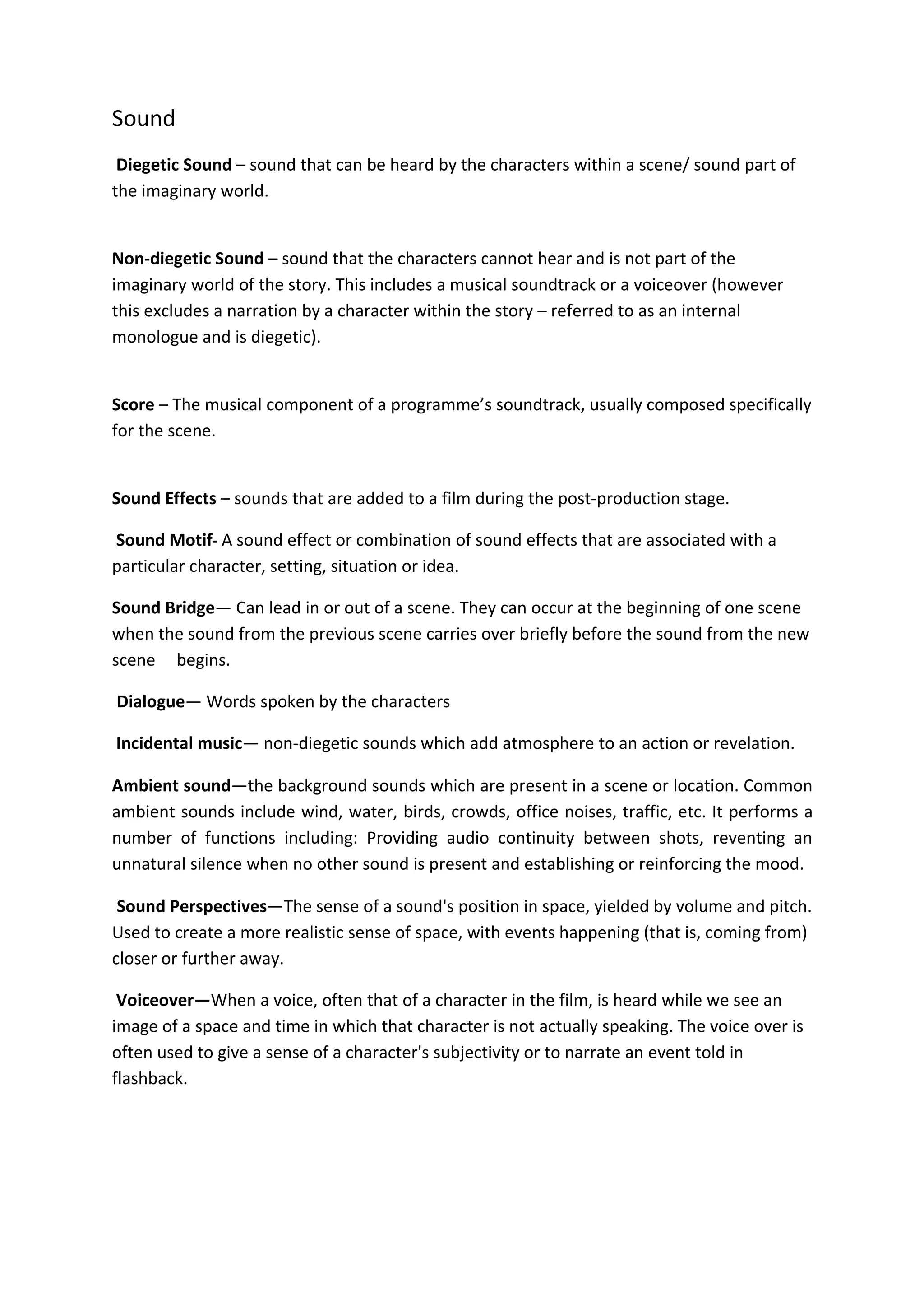 Sound
 Diegetic Sound – sound that can be heard by the characters within a scene/ sound part of
the imaginary world.


Non-diegetic Sound – sound that the characters cannot hear and is not part of the
imaginary world of the story. This includes a musical soundtrack or a voiceover (however
this excludes a narration by a character within the story – referred to as an internal
monologue and is diegetic).


Score – The musical component of a programme’s soundtrack, usually composed specifically
for the scene.


Sound Effects – sounds that are added to a film during the post-production stage.

Sound Motif- A sound effect or combination of sound effects that are associated with a
particular character, setting, situation or idea.

Sound Bridge— Can lead in or out of a scene. They can occur at the beginning of one scene
when the sound from the previous scene carries over briefly before the sound from the new
scene begins.

Dialogue— Words spoken by the characters

Incidental music— non-diegetic sounds which add atmosphere to an action or revelation.

Ambient sound—the background sounds which are present in a scene or location. Common
ambient sounds include wind, water, birds, crowds, office noises, traffic, etc. It performs a
number of functions including: Providing audio continuity between shots, reventing an
unnatural silence when no other sound is present and establishing or reinforcing the mood.

 Sound Perspectives—The sense of a sound's position in space, yielded by volume and pitch.
Used to create a more realistic sense of space, with events happening (that is, coming from)
closer or further away.

 Voiceover—When a voice, often that of a character in the film, is heard while we see an
image of a space and time in which that character is not actually speaking. The voice over is
often used to give a sense of a character's subjectivity or to narrate an event told in
flashback.
 