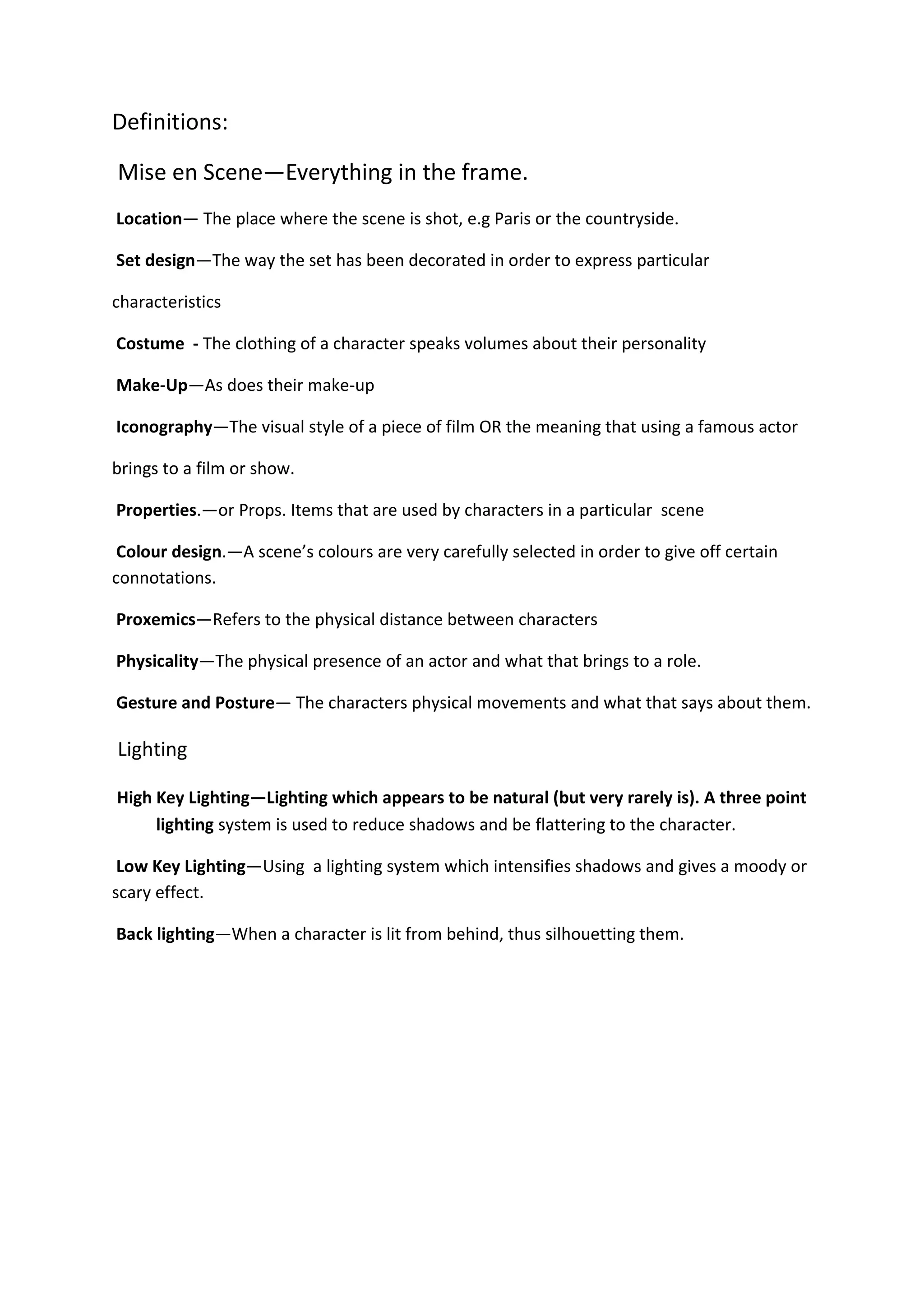 Definitions:

Mise en Scene—Everything in the frame.
Location— The place where the scene is shot, e.g Paris or the countryside.

Set design—The way the set has been decorated in order to express particular

characteristics

Costume - The clothing of a character speaks volumes about their personality

Make-Up—As does their make-up

Iconography—The visual style of a piece of film OR the meaning that using a famous actor

brings to a film or show.

Properties.—or Props. Items that are used by characters in a particular scene

 Colour design.—A scene’s colours are very carefully selected in order to give off certain
connotations.

Proxemics—Refers to the physical distance between characters

Physicality—The physical presence of an actor and what that brings to a role.

Gesture and Posture— The characters physical movements and what that says about them.

Lighting

High Key Lighting—Lighting which appears to be natural (but very rarely is). A three point
     lighting system is used to reduce shadows and be flattering to the character.

 Low Key Lighting—Using a lighting system which intensifies shadows and gives a moody or
scary effect.

Back lighting—When a character is lit from behind, thus silhouetting them.
 