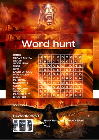 Word hunt
ROCK
HEAVY METAL        H S E L F D O G P G
DEATH               S P E C T O K S A           I
GODFLESH
DUST               N R O K D G         I   C N B
KISS                E K U E C F S H T           S
LAMB OF GOD
VAN HALEN           L L A S U O S E E O
RUSH               A T A Y H B R C R N
PANTERA
NAZARETH           H E A V Y M E T A            L
KORN
                   N T N A Z A R E T H
SCHECTER
GIBSON             A D U S T L H R A            I
PARKER FLY
                    V Y L F R E K R A P
SPECTOR


SOLUTION: _____________



REWARD HUNT
                        Black berry 9000 NANO Slide
M 02568 Prince: $1503.01
                        Your
name___________________________________
 