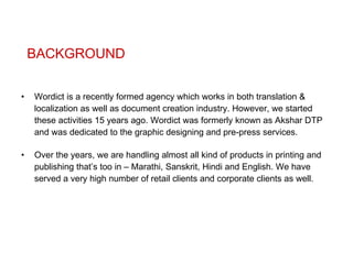 BACKGROUND Wordict is a recently formed agency which works in both translation & localization as well as document creation industry. However, we started these activities 15 years ago. Wordict was formerly known as Akshar DTP and was dedicated to the graphic designing and pre-press services.  Over the years, we are handling almost all kind of products in printing and publishing that’s too in – Marathi, Sanskrit, Hindi and English. We have served a very high number of retail clients and corporate clients as well. 