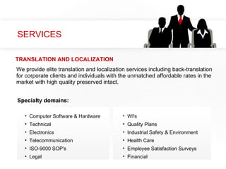 SERVICES We provide elite translation and localization services including back-translation for corporate clients and individuals with the unmatched affordable rates in the market with high quality preserved intact.  Computer Software & Hardware Technical Electronics Telecommunication ISO-9000 SOP's Legal WI's Quality Plans Industrial Safety & Environment Health Care Employee Satisfaction Surveys Financial Specialty domains: TRANSLATION AND LOCALIZATION 