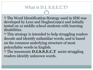 What is D.I. S.S.E.C.T?

The Word Identification Strategy used in SIM was
developed by Lenz and Hughes(1990) and initially
tested on 12 middle school students with learning
disabilities.
This strategy is intended to help struggling readers
decode and identify unfamiliar words, and is based
on the common underlying structure of most
polysyllabic words in English.
The mnemonic D.I.S.S.E.C.T assist struggling
readers identify unknown words.
 