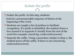 Isolate the prefix

 Isolate the prefix. In this step, students
 look for a pronounceable sequence of letters at the
  beginning of the word.
 Students are taught a list of prefixes to facilitate
  recognition. If a prefix is identified, the student draws a
  box around it to separate it visually from the rest of the
  word (for example, inactivity, underachievement).
 Separate the suffix. Using a procedure similar to Step 2, the
  student boxes off the suffix, if there is one (inactivity,
  underachievement).
 