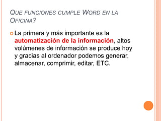 QUE FUNCIONES CUMPLE WORD EN LA
OFICINA?
 Laprimera y más importante es la
 automatización de la información, altos
 volúmenes de información se produce hoy
 y gracias al ordenador podemos generar,
 almacenar, comprimir, editar, ETC.
 