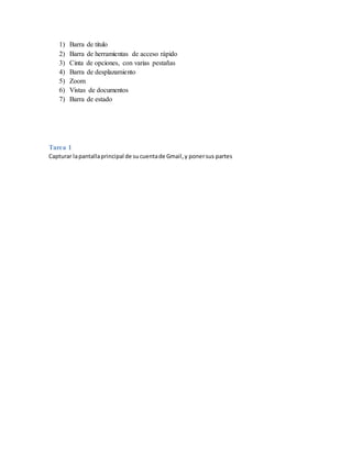 1) Barra de titulo
2) Barra de herramientas de acceso rápido
3) Cinta de opciones, con varias pestañas
4) Barra de desplazamiento
5) Zoom
6) Vistas de documentos
7) Barra de estado
Tarea 1
Capturar lapantallaprincipal de sucuentade Gmail,y ponersus partes
 