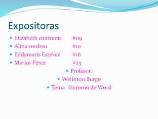 Expositoras
 Elizabeth contreras #09
 Alina cordero #10
 Eddymaris Estévez #16
 Mirian Pérez #23
 Profesor:
 Welinton Burgo
 Tema :Entorno de Word
 