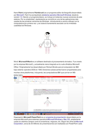 Paint: Paint (originalmente Paintbrush) es un programa editor de fotografía desarrollado 
por Microsoft. Paint ha acompañado alsistema operativo Microsoft Windows desde la 
versión 1.0. Siendo un programa básico, se incluye en todas las nuevas versiones de este 
sistema. Por su simplicidad, rápidamente se convirtió en una de las aplicaciones más 
usadas de las primeras versiones de Windows -introduciendo a varios a dibujar con la 
computadora por primera vez- y es todavía fuertemente asociado con la inmediata 
usabilidad de Windows. 
Word: Microsoft Word es un software destinado al procesamiento de textos. Fue creado 
por la empresa Microsoft, y actualmente viene integrado en la suite ofimática Microsoft 
Office.1Originalmente fue desarrollado por Richard Brodie para el computador de IBM 
bajo sistema operativo DOS en 1983.Versiones subsecuentes fueron programadas para 
muchas otras plataformas, incluyendo, las computadoras IBM que corrían en MS-DOS( 
1983). 
Powerpoint: Microsoft PowerPoint es un programa de presentación desarrollado por la 
empresa Microsoft para sistemas operativosMicrosoft Windows y Mac OS, ampliamente 
usado en distintos campos como la enseñanza, negocios, etc. Según las cifras deMicrosoft 
Corporation, cerca de 30 millones de presentaciones son realizadas con PowerPoint cada 
 