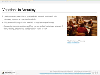 Wording the Speech > Variations in Language

Variations in Accuracy
• Use scholarly sources such as journal articles, reviews, biographies, and
interviews to ensure accuracy and credibility.
• You can find scholarly sources collected in several online databases.

• Always cite your sources when and how you can so that you're never accused of
lifting, stealing, or borrowing someone else's words or work.

The Importance of Accuracy
View on Boundless.com

Free to share, print, make copies and changes. Get yours at www.boundless.com
www.boundless.com/communications/wording-the-speech/variations-in-language/variations-in-accuracy

 