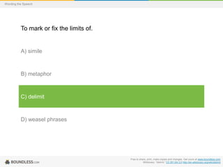Wording the Speech

To mark or fix the limits of.

A) simile

B) metaphor

C) delimit

D) weasel phrases

Free to share, print, make copies and changes. Get yours at www.boundless.com
Wiktionary. "delimit." CC BY-SA 3.0 http://en.wiktionary.org/wiki/delimit

 