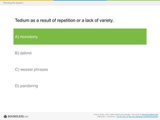 Wording the Speech

Tedium as a result of repetition or a lack of variety.

A) monotony

B) delimit

C) weasel phrases

D) pandering

Free to share, print, make copies and changes. Get yours at www.boundless.com
Wiktionary. "monotony." CC BY-SA 3.0 http://en.wiktionary.org/wiki/monotony

 