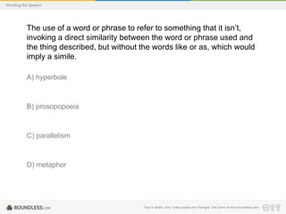 Wording the Speech

The use of a word or phrase to refer to something that it isn’t,
invoking a direct similarity between the word or phrase used and
the thing described, but without the words like or as, which would
imply a simile.
A) hyperbole

B) prosopopoeia

C) parallelism

D) metaphor

Free to share, print, make copies and changes. Get yours at www.boundless.com

 