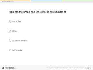 Wording the Speech

"You are the bread and the knife" is an example of

A) metaphor.

B) simile.

C) process words.

D) monotony.

Free to share, print, make copies and changes. Get yours at www.boundless.com

 