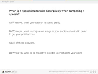 Wording the Speech

When is it appropriate to write descriptively when composing a
speech?
A) When you want your speech to sound pretty.

B) When you want to conjure an image in your audience's mind in order
to get your point across.

C) All of these answers.

D) When you want to be repetitive in order to emphasize your point.

Free to share, print, make copies and changes. Get yours at www.boundless.com

 