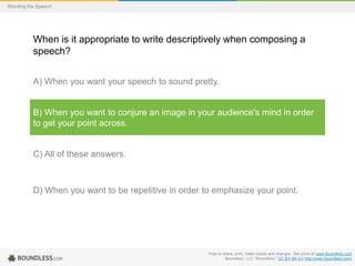 Wording the Speech

When is it appropriate to write descriptively when composing a
speech?
A) When you want your speech to sound pretty.

B) When you want to conjure an image in your audience's mind in order
to get your point across.

C) All of these answers.

D) When you want to be repetitive in order to emphasize your point.

Free to share, print, make copies and changes. Get yours at www.boundless.com
Boundless - LO. "Boundless." CC BY-SA 3.0 http://www.boundless.com/

 
