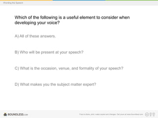 Wording the Speech

Which of the following is a useful element to consider when
developing your voice?
A) All of these answers.

B) Who will be present at your speech?

C) What is the occasion, venue, and formality of your speech?

D) What makes you the subject matter expert?

Free to share, print, make copies and changes. Get yours at www.boundless.com

 