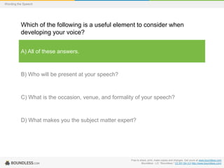 Wording the Speech

Which of the following is a useful element to consider when
developing your voice?
A) All of these answers.

B) Who will be present at your speech?

C) What is the occasion, venue, and formality of your speech?

D) What makes you the subject matter expert?

Free to share, print, make copies and changes. Get yours at www.boundless.com
Boundless - LO. "Boundless." CC BY-SA 3.0 http://www.boundless.com/

 
