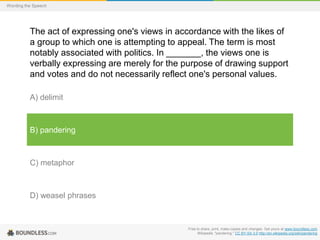 Wording the Speech

The act of expressing one's views in accordance with the likes of
a group to which one is attempting to appeal. The term is most
notably associated with politics. In _______, the views one is
verbally expressing are merely for the purpose of drawing support
and votes and do not necessarily reflect one's personal values.
A) delimit

B) pandering

C) metaphor

D) weasel phrases

Free to share, print, make copies and changes. Get yours at www.boundless.com
Wikipedia. "pandering." CC BY-SA 3.0 http://en.wikipedia.org/wiki/pandering

 