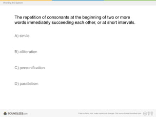Wording the Speech

The repetition of consonants at the beginning of two or more
words immediately succeeding each other, or at short intervals.
A) simile

B) alliteration

C) personification

D) parallelism

Free to share, print, make copies and changes. Get yours at www.boundless.com

 