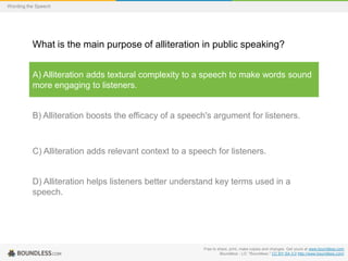 Wording the Speech

What is the main purpose of alliteration in public speaking?
A) Alliteration adds textural complexity to a speech to make words sound
more engaging to listeners.

B) Alliteration boosts the efficacy of a speech's argument for listeners.

C) Alliteration adds relevant context to a speech for listeners.

D) Alliteration helps listeners better understand key terms used in a
speech.

Free to share, print, make copies and changes. Get yours at www.boundless.com
Boundless - LO. "Boundless." CC BY-SA 3.0 http://www.boundless.com/

 