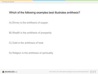 Wording the Speech

Which of the following examples best illustrates antithesis?

A) Dinner is the antithesis of supper

B) Wealth is the antithesis of prosperity

C) Cold is the antithesis of heat

D) Religion is the antithesis of spirituality

Free to share, print, make copies and changes. Get yours at www.boundless.com

 