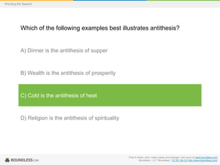Wording the Speech

Which of the following examples best illustrates antithesis?

A) Dinner is the antithesis of supper

B) Wealth is the antithesis of prosperity

C) Cold is the antithesis of heat

D) Religion is the antithesis of spirituality

Free to share, print, make copies and changes. Get yours at www.boundless.com
Boundless - LO. "Boundless." CC BY-SA 3.0 http://www.boundless.com/

 