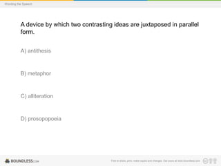 Wording the Speech

A device by which two contrasting ideas are juxtaposed in parallel
form.
A) antithesis

B) metaphor

C) alliteration

D) prosopopoeia

Free to share, print, make copies and changes. Get yours at www.boundless.com

 