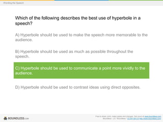 Wording the Speech

Which of the following describes the best use of hyperbole in a
speech?
A) Hyperbole should be used to make the speech more memorable to the
audience.
B) Hyperbole should be used as much as possible throughout the
speech.

C) Hyperbole should be used to communicate a point more vividly to the
audience.

D) Hyperbole should be used to contrast ideas using direct opposites.

Free to share, print, make copies and changes. Get yours at www.boundless.com
Boundless - LO. "Boundless." CC BY-SA 3.0 http://www.boundless.com/

 