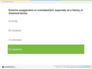 Wording the Speech

Extreme exaggeration or overstatement; especially as a literary or
rhetorical device.
A) simile

B) metaphor

C) alliteration

D) hyperbole

Free to share, print, make copies and changes. Get yours at www.boundless.com
Wiktionary. "hyperbole." CC BY-SA 3.0 http://en.wiktionary.org/wiki/hyperbole

 
