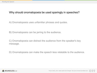 Wording the Speech

Why should onomatopoeia be used sparingly in speeches?

A) Onomatopoeia uses unfamiliar phrases and quotes.

B) Onomatopoeia can be jarring to the audience.

C) Onomatopoeia can distract the audience from the speaker's key
message.

D) Onomatopoeia can make the speech less relatable to the audience.

Free to share, print, make copies and changes. Get yours at www.boundless.com

 