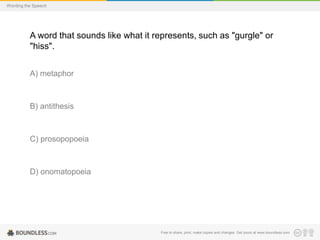 Wording the Speech

A word that sounds like what it represents, such as "gurgle" or
"hiss".
A) metaphor

B) antithesis

C) prosopopoeia

D) onomatopoeia

Free to share, print, make copies and changes. Get yours at www.boundless.com

 