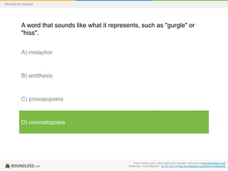 Wording the Speech

A word that sounds like what it represents, such as "gurgle" or
"hiss".
A) metaphor

B) antithesis

C) prosopopoeia

D) onomatopoeia

Free to share, print, make copies and changes. Get yours at www.boundless.com
Wiktionary. "onomatopoeia." CC BY-SA 3.0 http://en.wiktionary.org/wiki/onomatopoeia

 