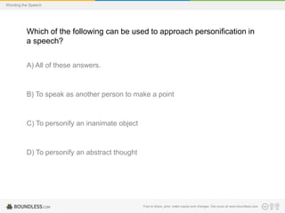 Wording the Speech

Which of the following can be used to approach personification in
a speech?
A) All of these answers.

B) To speak as another person to make a point

C) To personify an inanimate object

D) To personify an abstract thought

Free to share, print, make copies and changes. Get yours at www.boundless.com

 