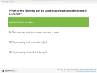 Wording the Speech

Which of the following can be used to approach personification in
a speech?
A) All of these answers.

B) To speak as another person to make a point

C) To personify an inanimate object

D) To personify an abstract thought

Free to share, print, make copies and changes. Get yours at www.boundless.com
Boundless - LO. "Boundless." CC BY-SA 3.0 http://www.boundless.com/

 