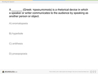 Wording the Speech

A _______ (Greek: προσωποποιία) is a rhetorical device in which
a speaker or writer communicates to the audience by speaking as
another person or object.
A) onomatopoeia

B) hyperbole

C) antithesis

D) prosopopoeia

Free to share, print, make copies and changes. Get yours at www.boundless.com

 