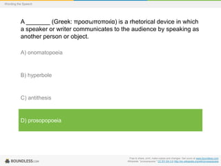 Wording the Speech

A _______ (Greek: προσωποποιία) is a rhetorical device in which
a speaker or writer communicates to the audience by speaking as
another person or object.
A) onomatopoeia

B) hyperbole

C) antithesis

D) prosopopoeia

Free to share, print, make copies and changes. Get yours at www.boundless.com
Wikipedia. "prosopopoeia." CC BY-SA 3.0 http://en.wikipedia.org/wiki/prosopopoeia

 