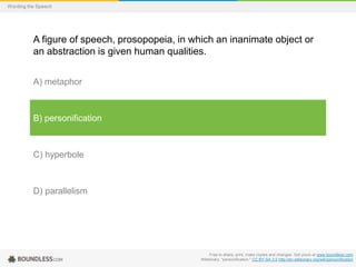 Wording the Speech

A figure of speech, prosopopeia, in which an inanimate object or
an abstraction is given human qualities.
A) metaphor

B) personification

C) hyperbole

D) parallelism

Free to share, print, make copies and changes. Get yours at www.boundless.com
Wiktionary. "personification." CC BY-SA 3.0 http://en.wiktionary.org/wiki/personification

 