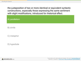Wording the Speech

the juxtaposition of two or more identical or equivalent syntactic
constructions, especially those expressing the same sentiment
with slight modifications, introduced for rhetorical effect.
A) parallelism

B) simile

C) metaphor

D) hyperbole

Free to share, print, make copies and changes. Get yours at www.boundless.com
Wiktionary. "parallelism." CC BY-SA 3.0 http://en.wiktionary.org/wiki/parallelism

 