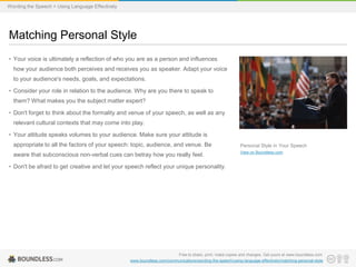 Wording the Speech > Using Language Effectively

Matching Personal Style
• Your voice is ultimately a reflection of who you are as a person and influences
how your audience both perceives and receives you as speaker. Adapt your voice
to your audience's needs, goals, and expectations.
• Consider your role in relation to the audience. Why are you there to speak to
them? What makes you the subject matter expert?
• Don't forget to think about the formality and venue of your speech, as well as any
relevant cultural contexts that may come into play.
• Your attitude speaks volumes to your audience. Make sure your attitude is
appropriate to all the factors of your speech: topic, audience, and venue. Be

Personal Style in Your Speech

aware that subconscious non-verbal cues can betray how you really feel.

View on Boundless.com

• Don't be afraid to get creative and let your speech reflect your unique personality.

Free to share, print, make copies and changes. Get yours at www.boundless.com
www.boundless.com/communications/wording-the-speech/using-language-effectively/matching-personal-style

 